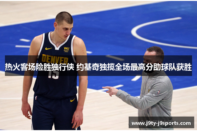 热火客场险胜独行侠 约基奇独揽全场最高分助球队获胜