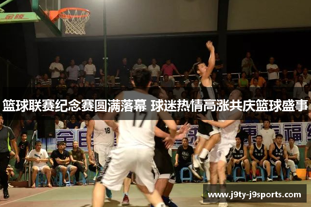 篮球联赛纪念赛圆满落幕 球迷热情高涨共庆篮球盛事