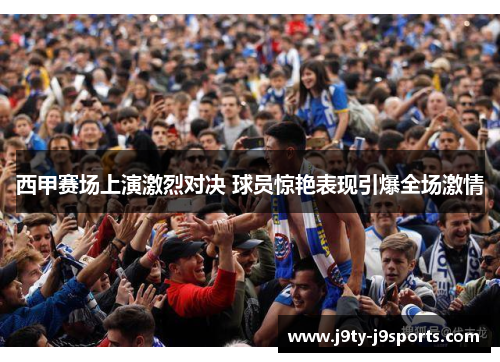 西甲赛场上演激烈对决 球员惊艳表现引爆全场激情