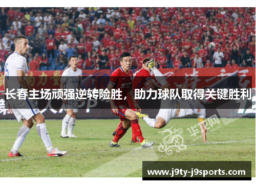 长春主场顽强逆转险胜，助力球队取得关键胜利