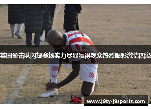 英国拳击队闪耀赛场实力尽显赢得观众热烈喝彩激情四溢