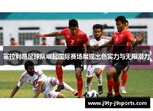 塞拉利昂足球队崛起国际赛场展现出色实力与无限潜力