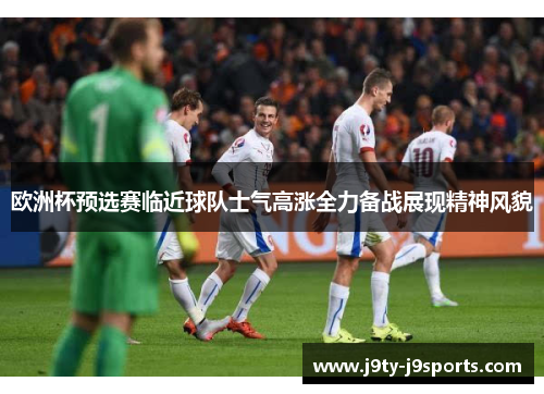 欧洲杯预选赛临近球队士气高涨全力备战展现精神风貌