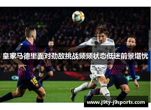 皇家马德里面对劲敌挑战频频状态低迷前景堪忧
