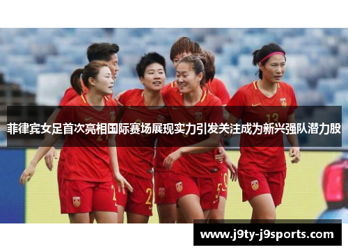 菲律宾女足首次亮相国际赛场展现实力引发关注成为新兴强队潜力股