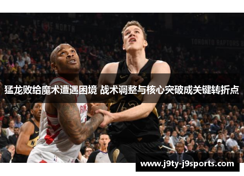 猛龙败给魔术遭遇困境 战术调整与核心突破成关键转折点