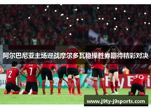阿尔巴尼亚主场迎战摩尔多瓦稳操胜券期待精彩对决